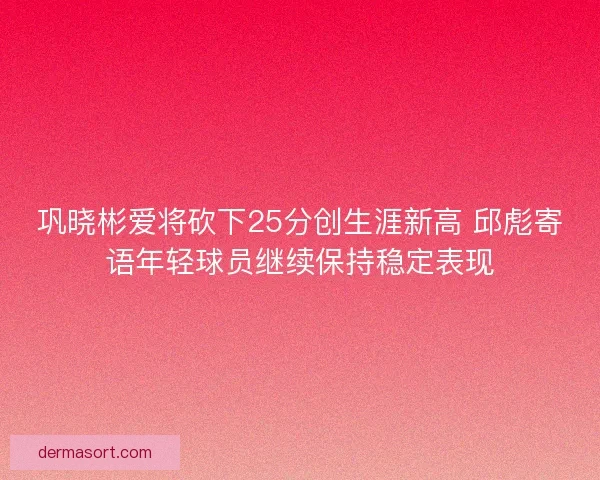 巩晓彬爱将砍下25分创生涯新高 邱彪寄语年轻球员继续保持稳定表现 巩晓彬爱将砍下25分创生涯新高 邱彪寄语年轻球员继续保持稳定表现