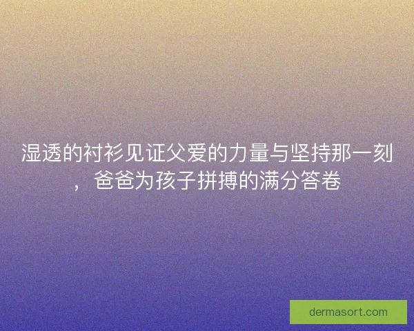 湿透的衬衫见证父爱的力量与坚持那一刻,爸爸为孩子拼搏的满分答卷 湿透的衬衫见证父爱的力量与坚持那一刻,爸爸为孩子拼搏的满分答卷