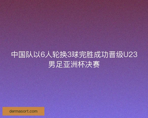 中国队以6人轮换3球完胜成功晋级U23男足亚洲杯决赛