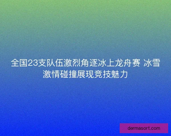 全国23支队伍激烈角逐冰上龙舟赛 冰雪激情碰撞展现竞技魅力