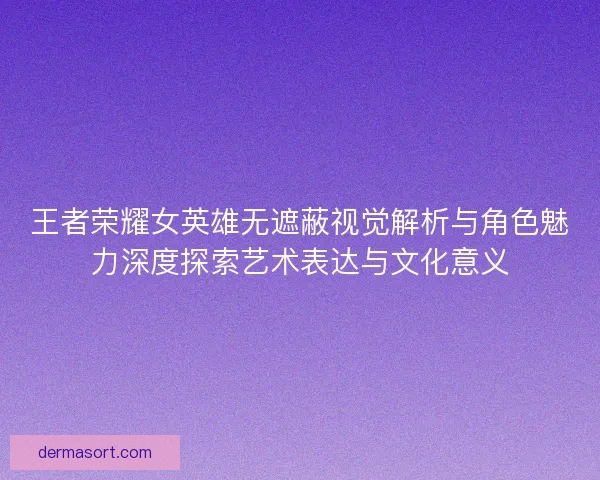 王者荣耀女英雄无遮蔽视觉解析与角色魅力深度探索艺术表达与文化意义