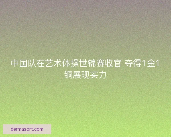 中国队在艺术体操世锦赛收官 夺得1金1铜展现实力 中国队在艺术体操世锦赛收官 夺得1金1铜展现实力