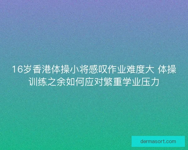 16岁香港体操小将感叹作业难度大 体操训练之余如何应对繁重学业压力 16岁香港体操小将感叹作业难度大 体操训练之余如何应对繁重学业压力