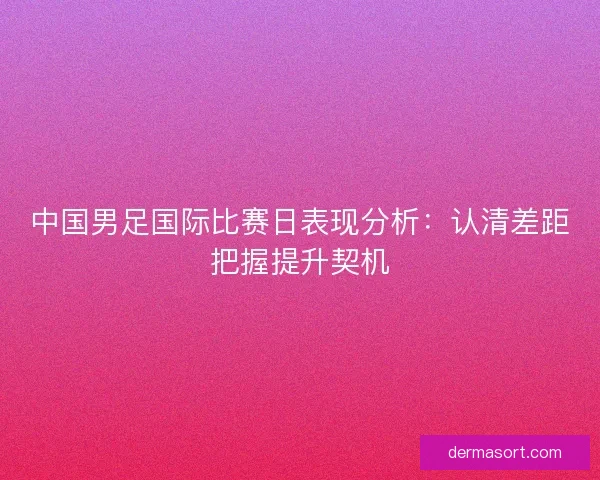 中国男足国际比赛日表现分析:认清差距把握提升契机 中国男足国际比赛日表现分析:认清差距把握提升契机