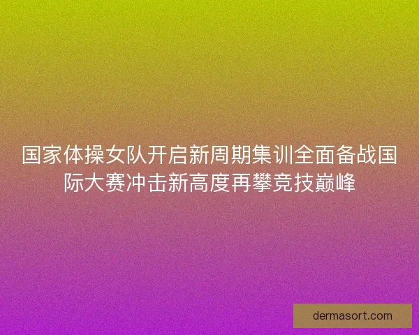 国家体操女队开启新周期集训全面备战国际大赛冲击新高度再攀竞技巅峰