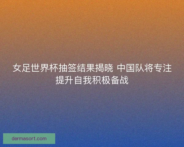 女足世界杯抽签结果揭晓 中国队将专注提升自我积极备战 女足世界杯抽签结果揭晓 中国队将专注提升自我积极备战