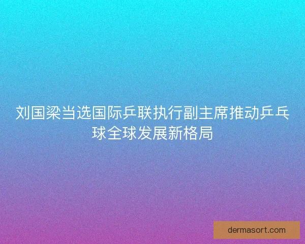 刘国梁当选国际乒联执行副主席推动乒乓球全球发展新格局 刘国梁当选国际乒联执行副主席推动乒乓球全球发展新格局